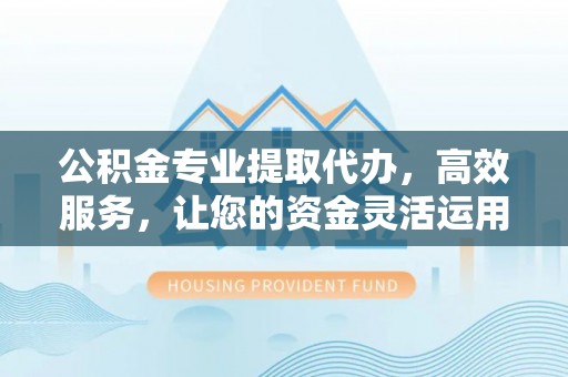 六枝公积金专业提取代办，高效服务，让您的资金灵活运用