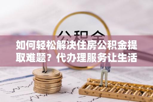 六枝如何轻松解决住房公积金提取难题？代办理服务让生活更简单