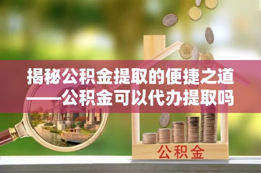 六枝揭秘公积金提取的便捷之道——公积金可以代办提取吗？