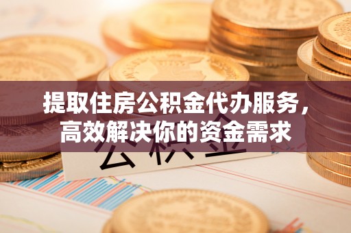 六枝提取住房公积金代办服务，高效解决你的资金需求