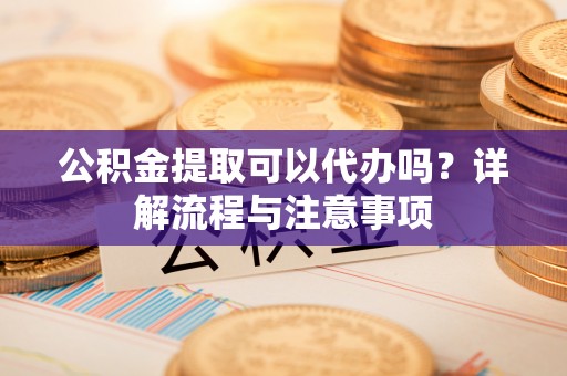 六枝公积金提取可以代办吗？详解流程与注意事项