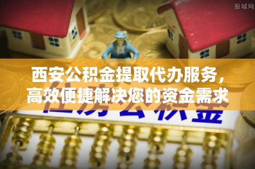 六枝西安公积金提取代办服务，高效便捷解决您的资金需求