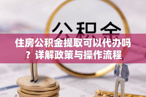 六枝住房公积金提取可以代办吗？详解政策与操作流程