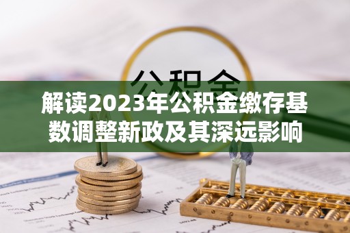 六枝解读2023年公积金缴存基数调整新政及其深远影响