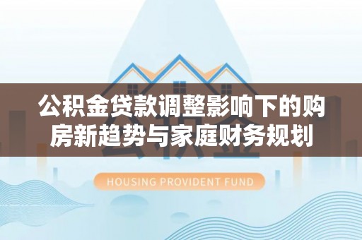 六枝公积金贷款调整影响下的购房新趋势与家庭财务规划