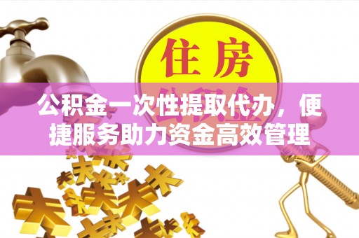 六枝公积金一次性提取代办，便捷服务助力资金高效管理