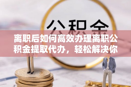 六枝离职后如何高效办理离职公积金提取代办，轻松解决你的后顾之忧