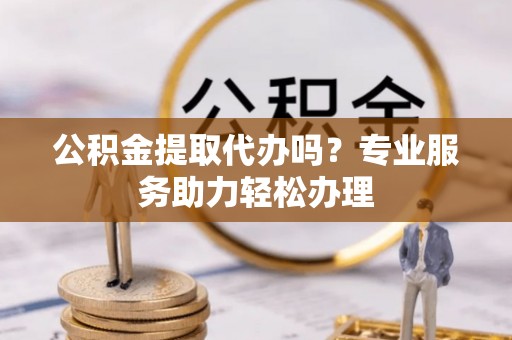 六枝公积金提取代办吗？专业服务助力轻松办理