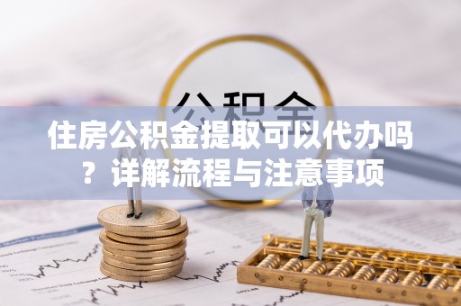 六枝住房公积金提取可以代办吗？详解流程与注意事项