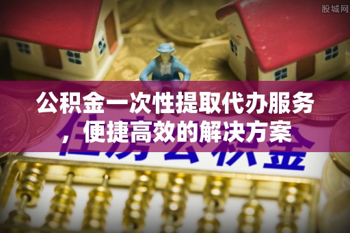 六枝公积金一次性提取代办服务，便捷高效的解决方案