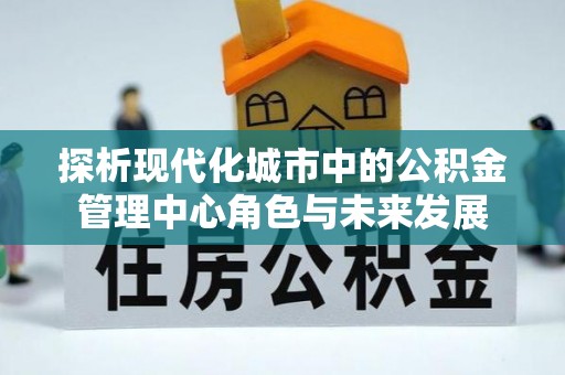 六枝探析现代化城市中的公积金管理中心角色与未来发展