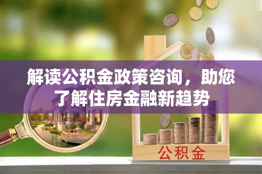 六枝解读公积金政策咨询，助您了解住房金融新趋势