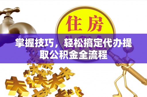 六枝掌握技巧，轻松搞定代办提取公积金全流程