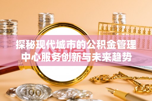 六枝探秘现代城市的公积金管理中心服务创新与未来趋势