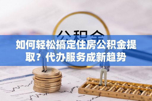 六枝如何轻松搞定住房公积金提取？代办服务成新趋势