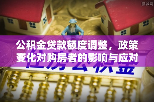 六枝公积金贷款额度调整，政策变化对购房者的影响与应对策略
