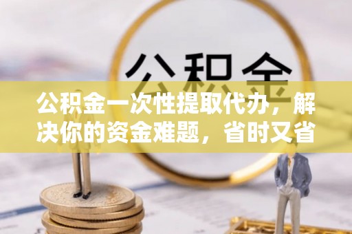 六枝公积金一次性提取代办，解决你的资金难题，省时又省心