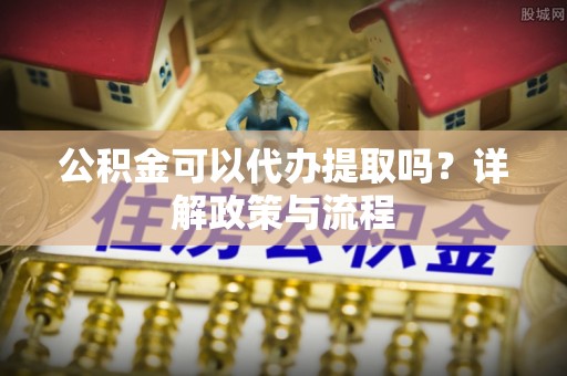 六枝公积金可以代办提取吗？详解政策与流程