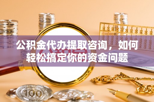 六枝公积金代办提取咨询，如何轻松搞定你的资金问题