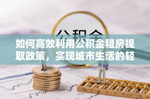六枝如何高效利用公积金租房提取政策，实现城市生活的轻松负担