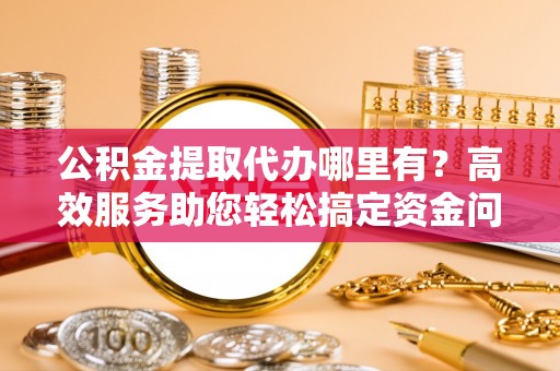六枝公积金提取代办哪里有？高效服务助您轻松搞定资金问题