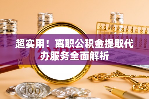 六枝超实用！离职公积金提取代办服务全面解析