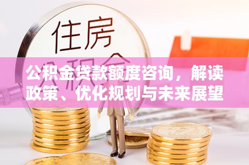 六枝公积金贷款额度咨询，解读政策、优化规划与未来展望