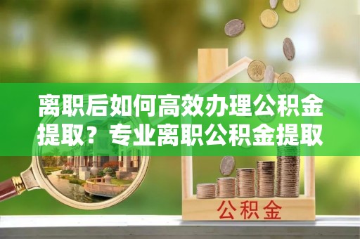 六枝离职后如何高效办理公积金提取？专业离职公积金提取代办服务指南