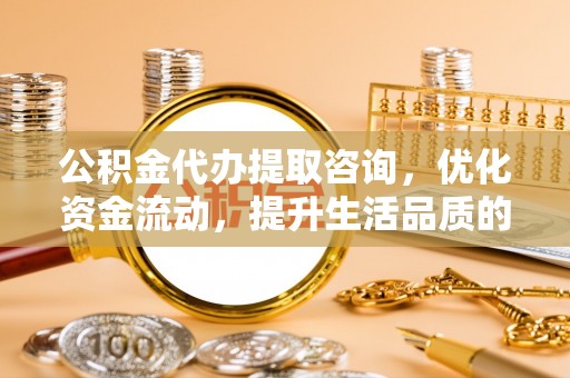 六枝公积金代办提取咨询，优化资金流动，提升生活品质的明智选择