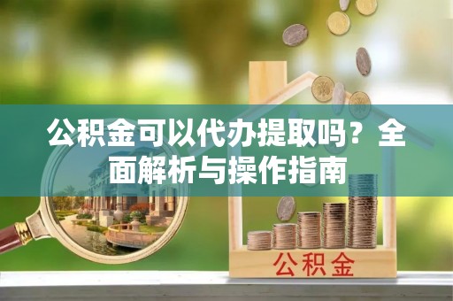 六枝公积金可以代办提取吗？全面解析与操作指南