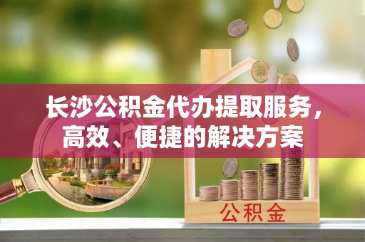 六枝长沙公积金代办提取服务，高效、便捷的解决方案