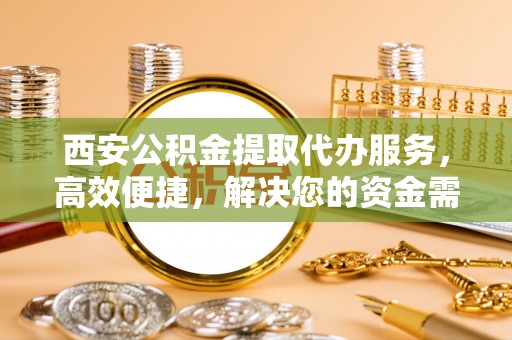 六枝西安公积金提取代办服务，高效便捷，解决您的资金需求