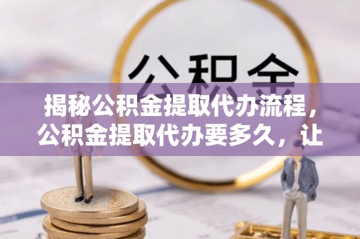 六枝揭秘公积金提取代办流程，公积金提取代办要多久，让你心中有数
