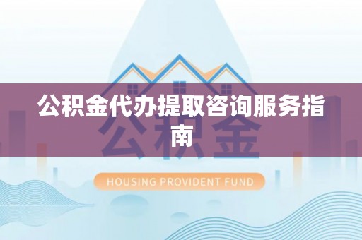 六枝公积金代办提取咨询服务指南