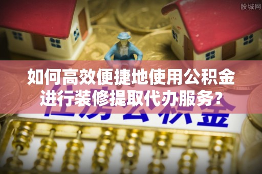 六枝如何高效便捷地使用公积金进行装修提取代办服务？