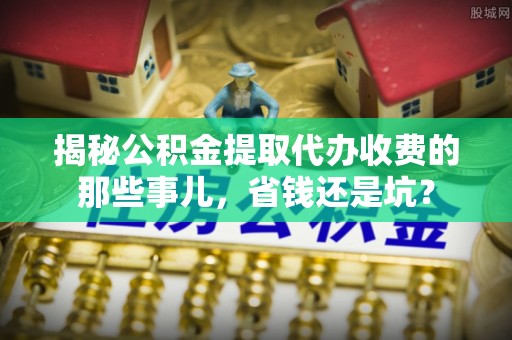 六枝揭秘公积金提取代办收费的那些事儿，省钱还是坑？