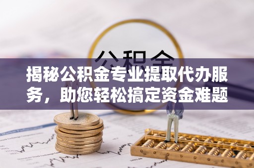六枝揭秘公积金专业提取代办服务，助您轻松搞定资金难题