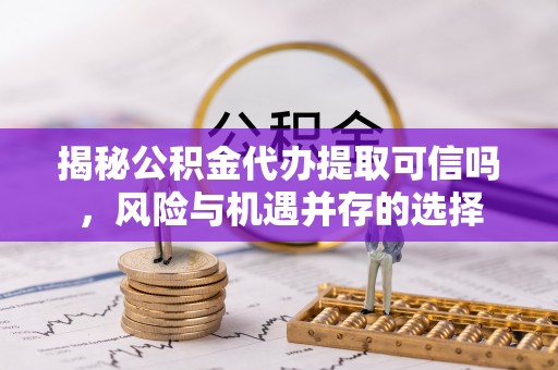 六枝揭秘公积金代办提取可信吗，风险与机遇并存的选择