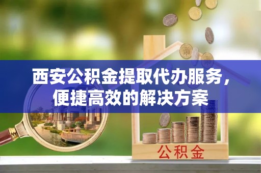 六枝西安公积金提取代办服务，便捷高效的解决方案