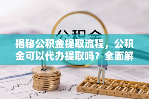 六枝揭秘公积金提取流程，公积金可以代办提取吗？全面解析与操作指南