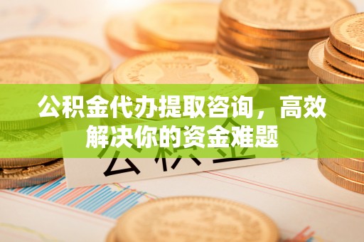 六枝公积金代办提取咨询，高效解决你的资金难题