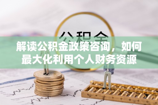 六枝解读公积金政策咨询，如何最大化利用个人财务资源