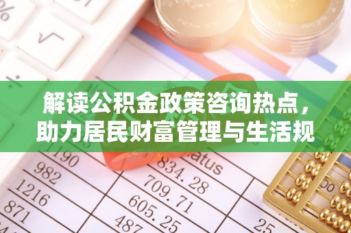 六枝解读公积金政策咨询热点，助力居民财富管理与生活规划