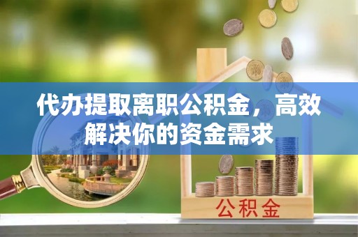 六枝代办提取离职公积金，高效解决你的资金需求