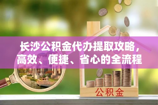 六枝长沙公积金代办提取攻略，高效、便捷、省心的全流程解析