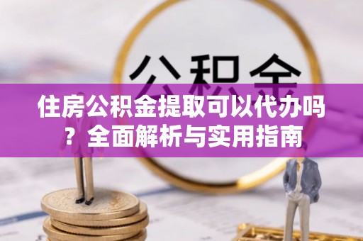 六枝住房公积金提取可以代办吗？全面解析与实用指南