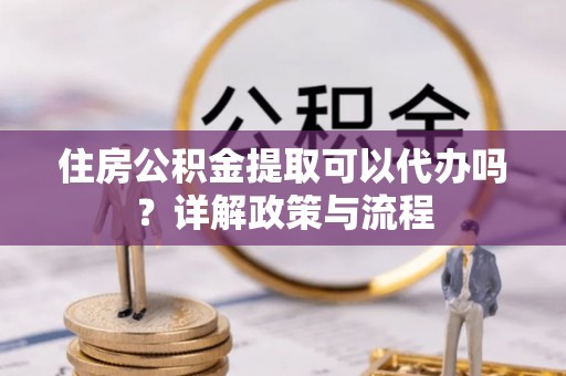 六枝住房公积金提取可以代办吗？详解政策与流程