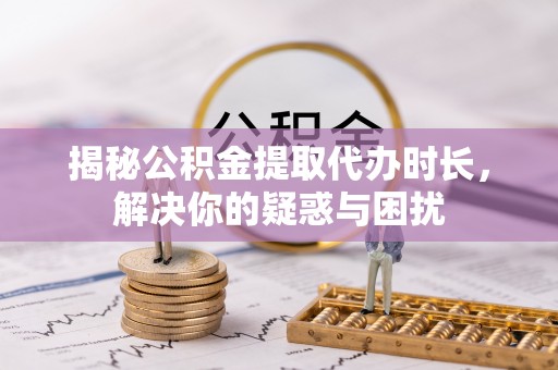 六枝揭秘公积金提取代办时长，解决你的疑惑与困扰