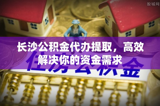 六枝长沙公积金代办提取，高效解决你的资金需求