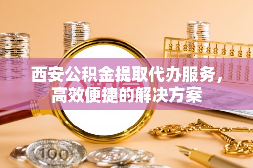 六枝西安公积金提取代办服务，高效便捷的解决方案